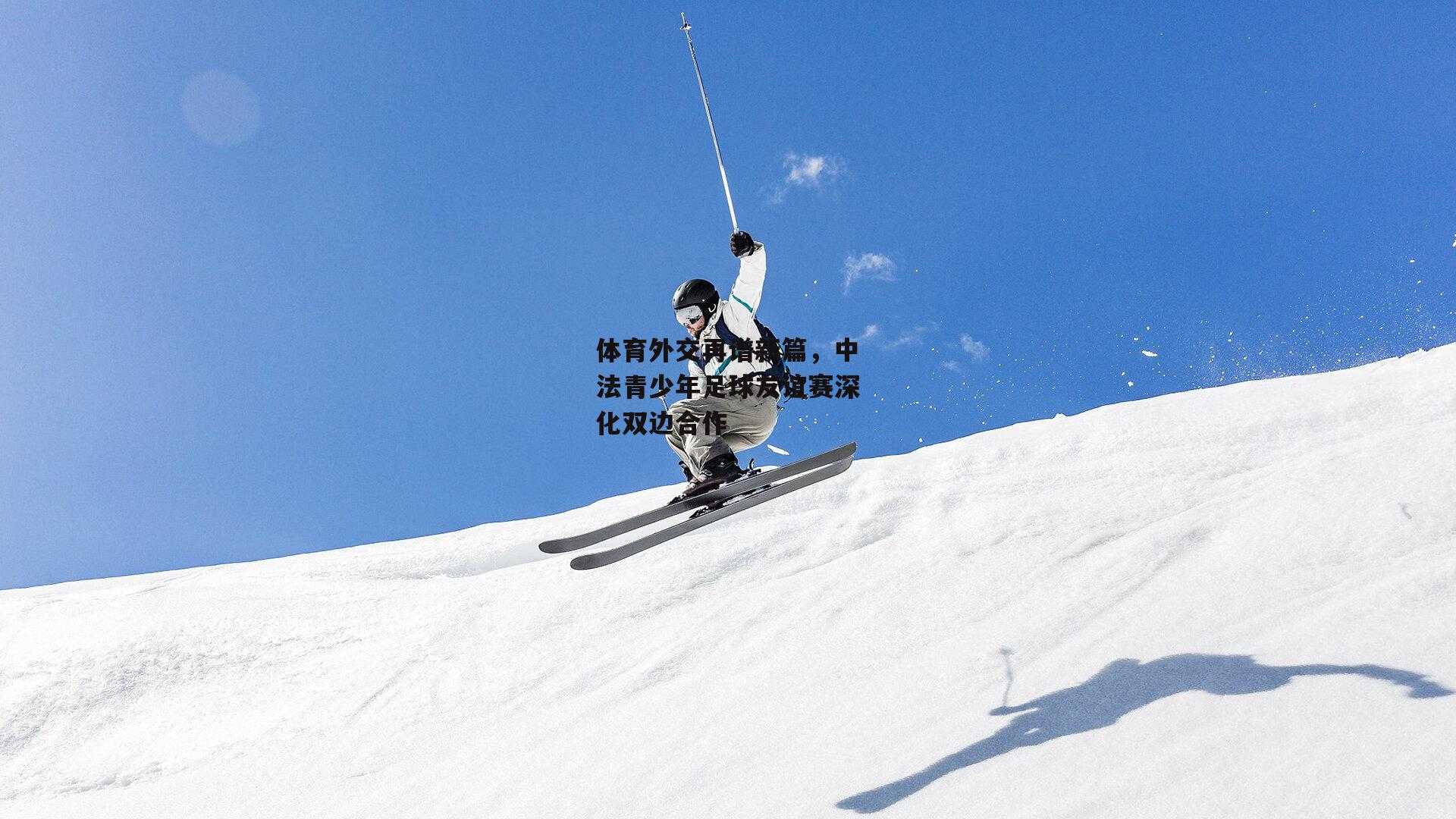 体育外交再谱新篇，中法青少年足球友谊赛深化双边合作